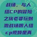 老婆玩刺激战场，与人组CP的冒险之旅老婆玩刺激战场跟人组cp视频是真的吗  第1张