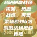 B站刺激战场视频，热血战场，再现荣耀时刻b站刺激战场视频直播  第1张