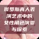 俄罗斯真人表演艺术中的女性角色演变与探索  第1张