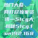 揭秘今日吃瓜热门大瓜，一网打尽独家资讯—51cg大揭秘51cg.fun192.168.1.1com  第1张