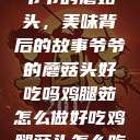 爷爷的蘑菇头，美味背后的故事爷爷的蘑菇头好吃吗鸡腿茹怎么做好吃鸡腿菇头怎么吃  第1张