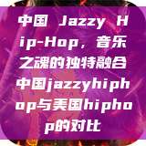 中国 Jazzy Hip-Hop，音乐之魂的独特融合中国jazzyhiphop与美国hiphop的对比  第1张