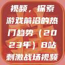B站刺激战场视频，探索游戏前沿的热门趋势（2023年）B站刺激战场视频2023  第1张