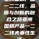 亚洲国精产品一二二线，品质与创新的融合之路亚洲国精产品一二二线夫妻性生活  第1张