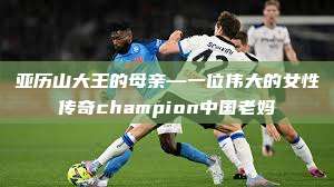 亚历山大王的母亲—一位伟大的女性传奇champion中国老妈  第1张