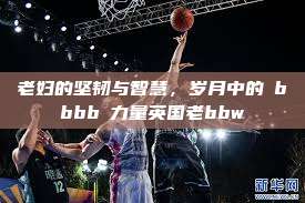 老妇的坚韧与智慧，岁月中的槡bbbb槡力量英国老bbw  第1张