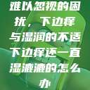 难以忽视的困扰，下边痒与湿润的不适下边痒还一直湿漉漉的怎么办  第1张