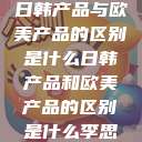 日韩产品与欧美产品的区别是什么日韩产品和欧美产品的区别是什么李思  第1张