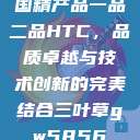 国精产品一品二品HTC，品质卓越与技术创新的完美结合三叶草gw5856  第1张