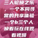 三人轮换之乐，一个不同寻常的共享体验一个b三个人换着玩在线观看视频  第1张