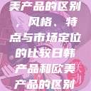 日韩产品与欧美产品的区别，风格、特点与市场定位的比较日韩产品和欧美产品的区别知乎  第1张