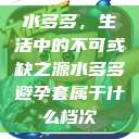 水多多，生活中的不可或缺之源水多多避孕套属于什么档次  第1张