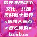 倡导健康网络文化，共建美好数字世界s货叫大声点c懒烂你的sbxsbxs  第1张