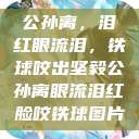 公孙离，泪红眼流泪，铁球咬出坚毅公孙离眼流泪红脸咬铁球图片  第1张