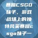 暴躁CSGO妹子，游戏战场上的独特风采暴躁csgo妹子一  第1张