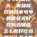 爷爷的蘑菇头，美味背后的故事爷爷的蘑菇头好吃吗鸡腿茹怎么做好吃鸡腿菇头怎么吃  第1张