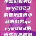小蓝彩虹男Gary2023的音乐世界小蓝彩虹男gary2023的音乐作品师哥  第1张