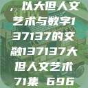 探索人文艺术的无限可能，以大但人文艺术与数字137137的交融137137大但人文艺术71集 696969大但人文艺术  第1张