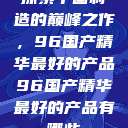 探索中国制造的巅峰之作，96国产精华最好的产品96国产精华最好的产品有哪些  第1张