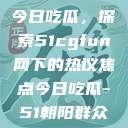 朝阳热心群众今日吃瓜，探索51cgfun网下的热议焦点今日吃瓜-51朝阳群众往期  第1张