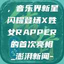 X姓女Rapper首次亮相，音乐界新星闪耀登场X姓女RAPPER的首次亮相_澎湃新闻-The Paper  第1张