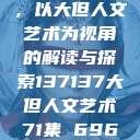 探索人文艺术的无限可能，以大但人文艺术为视角的解读与探索137137大但人文艺术71集 696969大但人文艺术  第1张
