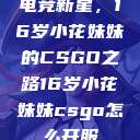 电竞新星，16岁小花妹妹的CSGO之路16岁小花妹妹csgo怎么开服  第1张