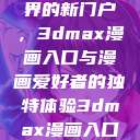 探索漫画世界的新门户，3dmax漫画入口与漫画爱好者的独特体验3dmax漫画入口爱看漫画免费  第1张