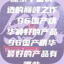 探索中国制造的巅峰之作，96国产精华最好的产品96国产精华最好的产品有哪些  第1张