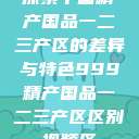 探索中国精产国品一二三产区的差异与特色999精产国品一二三产区区别视频区  第1张