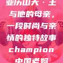 亚历山大·王与他的母亲，一段时尚与亲情的独特故事champion中国老妈  第1张