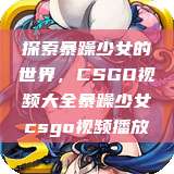 探索暴躁少女的世界，CSGO视频大全暴躁少女csgo视频播放  第1张