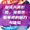 麻花天美影视,免费观看电视的魅力与体验 第1张 麻花天美影视,免费观看电视的魅力与体验 第1张