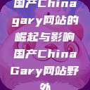 国产Chinagary网站的崛起与影响国产ChinaGary网站野外 第1张 国产Chinagary网站的崛起与影响国产ChinaGary网站野外 第1张