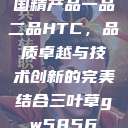 国精产品一品二品HTC，品质卓越与技术创新的完美结合三叶草gw5856  第1张