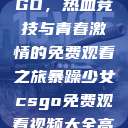 暴躁少女CSGO，热血竞技与青春激情的免费观看之旅暴躁少女csgo免费观看视频大全高清  第1张