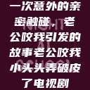 一次意外的亲密触碰，老公咬我引发的故事老公咬我小头头弄破皮了电视剧  第1张
