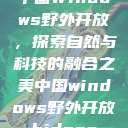 中国Windows野外开放，探索自然与科技的融合之美中国windows野外开放bideos  第1张