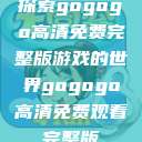 探索gogogo高清免费完整版游戏的世界gogogo高清免费观看完整版 第1张 探索gogogo高清免费完整版游戏的世界gogogo高清免费观看完整版 第1张