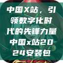 中国X站，引领数字化时代的先锋力量中国x站2024安装包  第1张