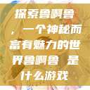 探索鲁啊鲁，一个神秘而富有魅力的世界鲁啊鲁 是什么游戏  第1张