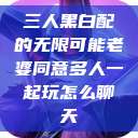 三人黑白配的无限可能老婆同意多人一起玩怎么聊天  第1张
