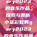 小蓝彩虹男Gary2023的音乐作品，探索与赏析小蓝彩虹男gary2023的音乐作品师哥  第1张