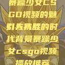 暴躁少女CSGO视频的魅力与挑战
引人入胜的时代背景暴躁少女csgo视频播放推荐  第1张