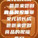 女儿初长成，爸爸来尝鲜食品的祝福
的含义与背景女儿初长成爸爸来尝鲜食品的祝福 含义  第1张