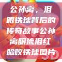 公孙离，泪眼铁球背后的传奇故事公孙离眼流泪红脸咬铁球图片  第1张