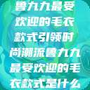 鲁九九最受欢迎的毛衣款式引领时尚潮流鲁九九最受欢迎的毛衣款式是什么  第1张