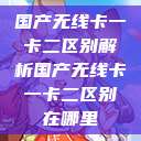 国产无线卡一卡二区别解析国产无线卡一卡二区别在哪里  第1张