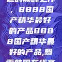 探索中国制造的巅峰之作，8888国产精华最好的产品8888国产精华最好的产品,飘雪韩国在线高清观看3  第1张