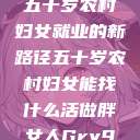 五十岁农村妇女就业的新路径五十岁农村妇女能找什么活做胖女人Gry9  第1张